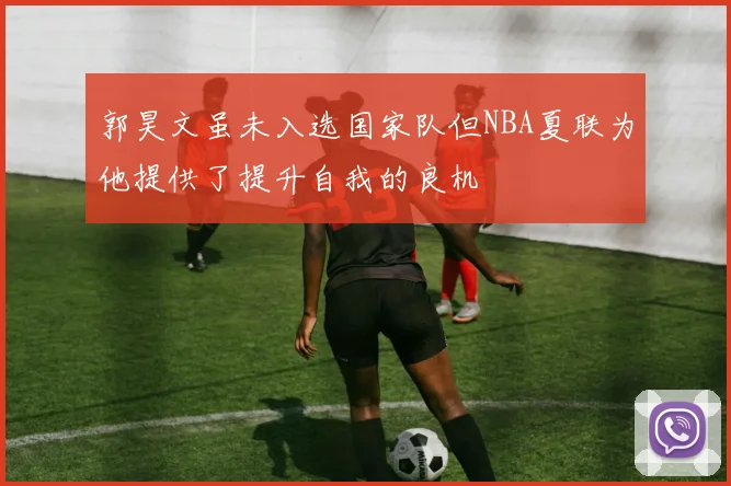 郭昊文虽未入选国家队但NBA夏联为他提供了提升自我的良机